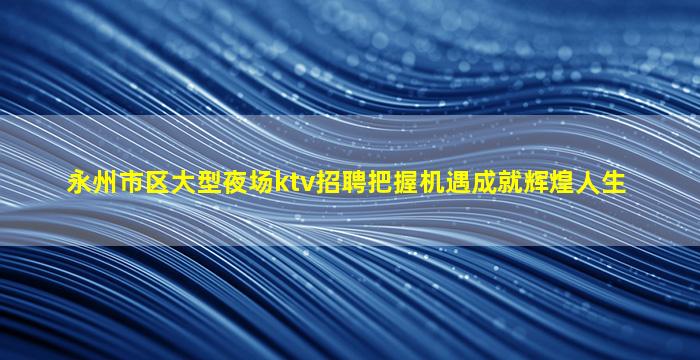 永州市区大型夜场ktv招聘把握机遇成就辉煌人生